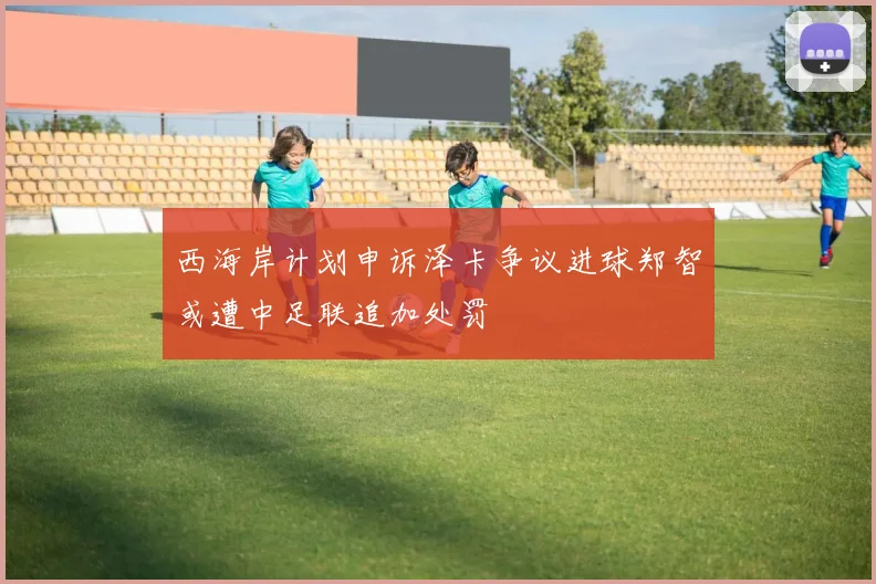 西海岸计划申诉泽卡争议进球郑智或遭中足联追加处罚