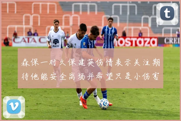 森保一对久保建英伤情表示关注期待他能安全离场并希望只是小伤害
