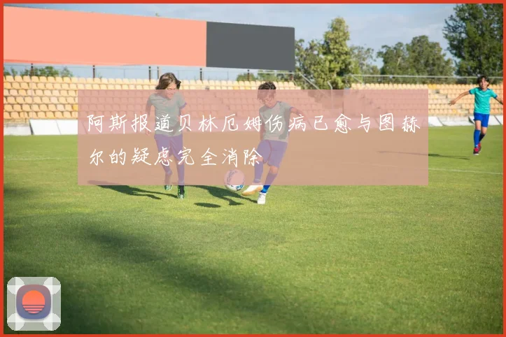 阿斯报道贝林厄姆伤病已愈与图赫尔的疑虑完全消除