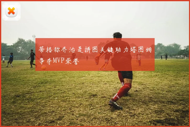蒂格称乔治是拼图关键助力塔图姆争夺MVP荣誉