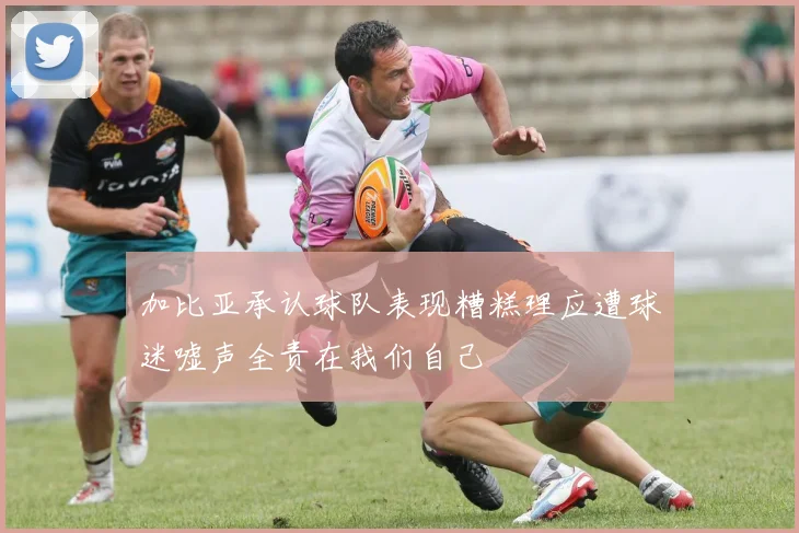加比亚承认球队表现糟糕理应遭球迷嘘声全责在我们自己