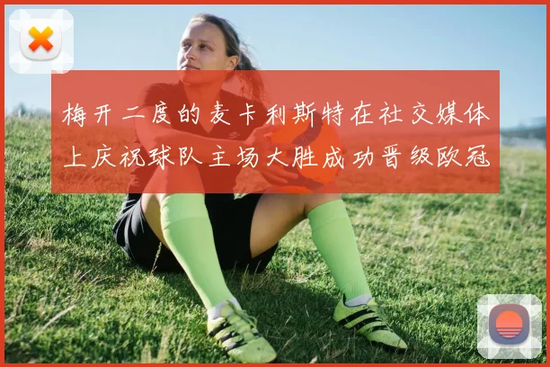 梅开二度的麦卡利斯特在社交媒体上庆祝球队主场大胜成功晋级欧冠16强