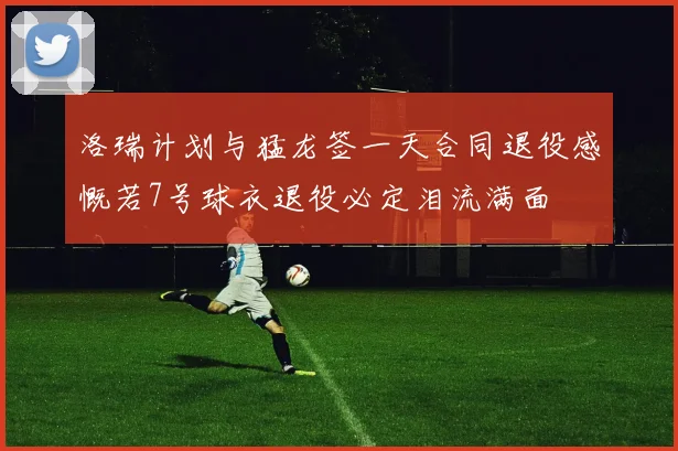 洛瑞计划与猛龙签一天合同退役感慨若7号球衣退役必定泪流满面