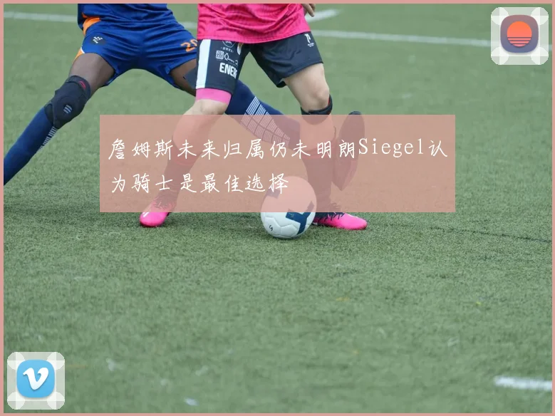 詹姆斯未来归属仍未明朗Siegel认为骑士是最佳选择