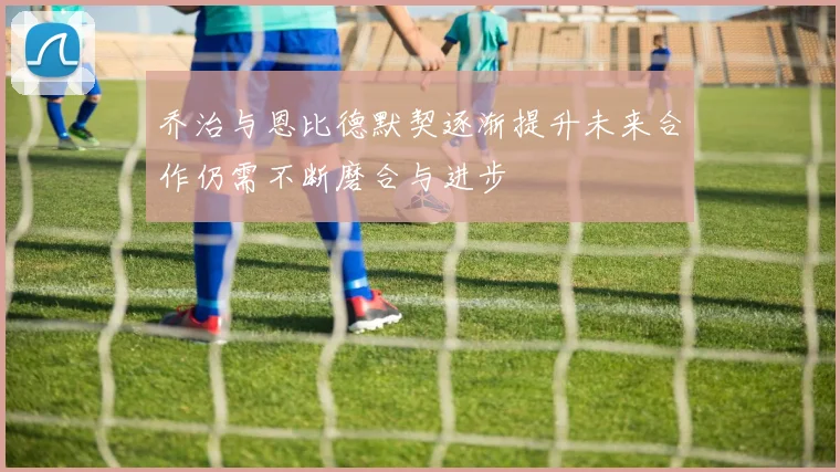 乔治与恩比德默契逐渐提升未来合作仍需不断磨合与进步