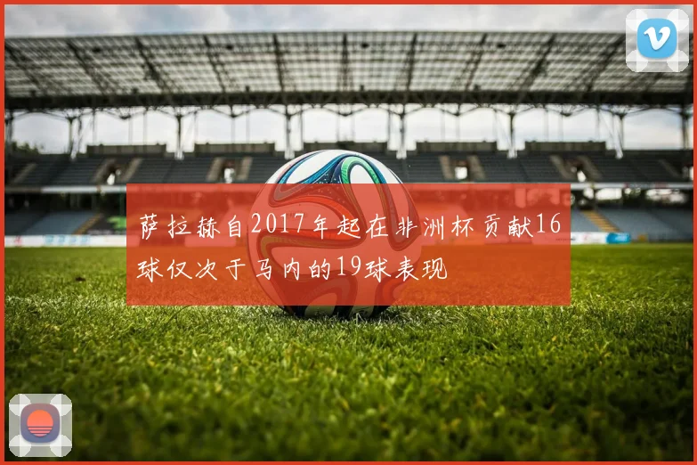 萨拉赫自2017年起在非洲杯贡献16球仅次于马内的19球表现