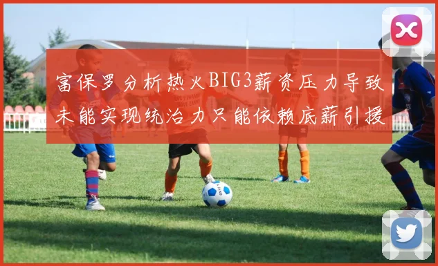 富保罗分析热火BIG3薪资压力导致未能实现统治力只能依赖底薪引援