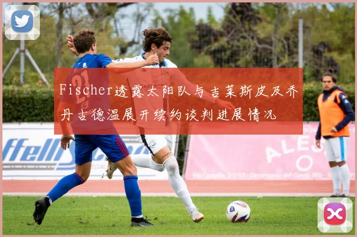 Fischer透露太阳队与吉莱斯皮及乔丹古德温展开续约谈判进展情况
