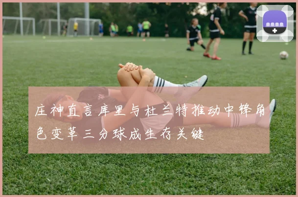 庄神直言库里与杜兰特推动中锋角色变革三分球成生存关键