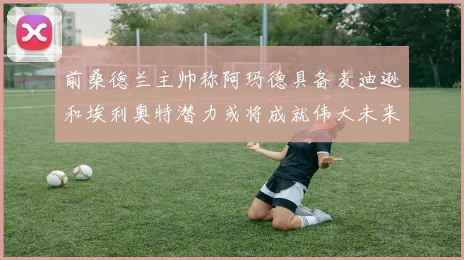 前桑德兰主帅称阿玛德具备麦迪逊和埃利奥特潜力或将成就伟大未来