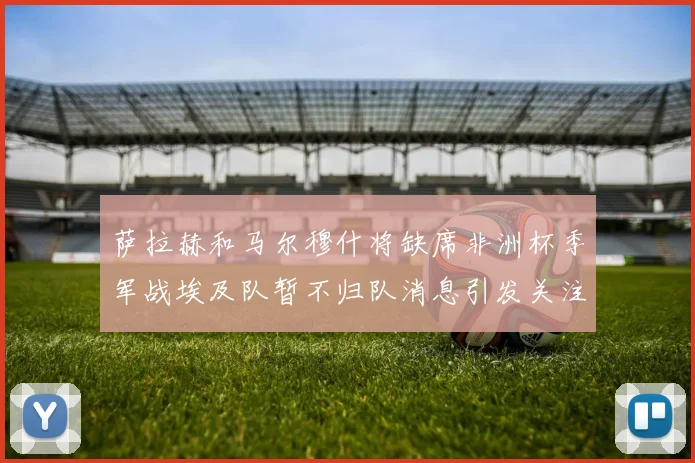 萨拉赫和马尔穆什将缺席非洲杯季军战埃及队暂不归队消息引发关注
